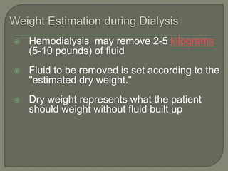  Hemodialysis may remove 2-5 kilograms
(5-10 pounds) of fluid
 Fluid to be removed is set according to the
"estimated dry weight."
 Dry weight represents what the patient
should weight without fluid built up
 