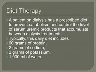 A patient on dialysis has a prescribed diet
to prevent catabolism and control the level
of serum uremic products that accumulate
between dialysis treatments.
Typically, this daily diet includes
60 grams of protein,
2 grams of sodium,
2 grams of potassium,
1,000 ml of water.
 