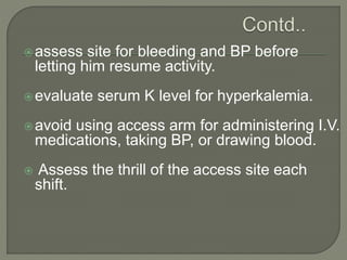 assess site for bleeding and BP before
letting him resume activity.
evaluate serum K level for hyperkalemia.
avoid using access arm for administering I.V.
medications, taking BP, or drawing blood.
 Assess the thrill of the access site each
shift.
 