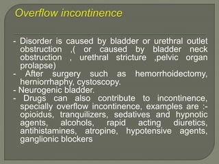 - Disorder is caused by bladder or urethral outlet
obstruction ,( or caused by bladder neck
obstruction , urethral stricture ,pelvic organ
prolapse)
- After surgery such as hemorrhoidectomy,
herniorrhaphy, cystoscopy.
- Neurogenic bladder.
- Drugs can also contribute to incontinence,
specially overflow incontinence, examples are :-
opioidus, tranquilizers, sedatives and hypnotic
agents, alcohols, rapid acting diuretics,
antihistamines, atropine, hypotensive agents,
ganglionic blockers
 