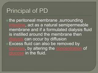 the peritoneal membrane ,surrounding
intestine, act as a natural semipermeable
membrane and if a formulated dialysis fluid
is instilled around the membrane then
dialysis can occur by diffusion
Excess fluid can also be removed by
osmosis, by altering the concentration of
glucose in the fluid.
 