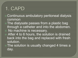 Continuous ambulatory peritoneal dialysis
common
The dialysate passes from a plastic bag
through a catheter and into the abdomen.
 No machine is necessary.
 After 4 to 6 hours, the solution is drained
back into the bag and replaced with fresh
solution.
The solution is usually changed 4 times a
day.
 
