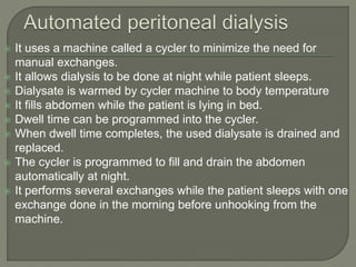  It uses a machine called a cycler to minimize the need for
manual exchanges.
 It allows dialysis to be done at night while patient sleeps.
 Dialysate is warmed by cycler machine to body temperature
 It fills abdomen while the patient is lying in bed.
 Dwell time can be programmed into the cycler.
 When dwell time completes, the used dialysate is drained and
replaced.
 The cycler is programmed to fill and drain the abdomen
automatically at night.
 It performs several exchanges while the patient sleeps with one
exchange done in the morning before unhooking from the
machine.
 