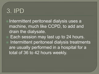 Intermittent peritoneal dialysis uses a
machine, much like CCPD, to add and
drain the dialysate.
 Each session may last up to 24 hours.
 Intermittent peritoneal dialysis treatments
are usually performed in a hospital for a
total of 36 to 42 hours weekly.
 