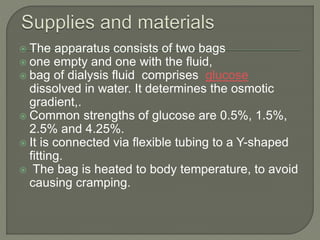  The apparatus consists of two bags
 one empty and one with the fluid,
 bag of dialysis fluid comprises glucose
dissolved in water. It determines the osmotic
gradient,.
 Common strengths of glucose are 0.5%, 1.5%,
2.5% and 4.25%.
 It is connected via flexible tubing to a Y-shaped
fitting.
 The bag is heated to body temperature, to avoid
causing cramping.
 
