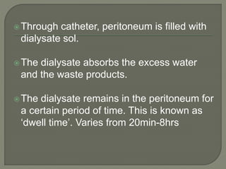 Through catheter, peritoneum is filled with
dialysate sol.
The dialysate absorbs the excess water
and the waste products.
The dialysate remains in the peritoneum for
a certain period of time. This is known as
‘dwell time’. Varies from 20min-8hrs
 