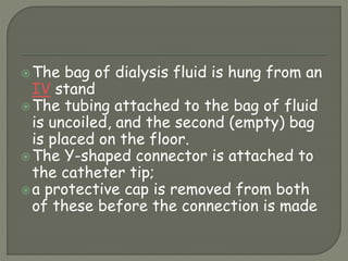 The bag of dialysis fluid is hung from an
IV stand
The tubing attached to the bag of fluid
is uncoiled, and the second (empty) bag
is placed on the floor.
The Y-shaped connector is attached to
the catheter tip;
a protective cap is removed from both
of these before the connection is made
 
