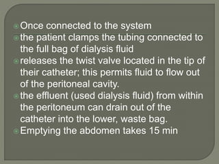 Once connected to the system
the patient clamps the tubing connected to
the full bag of dialysis fluid
releases the twist valve located in the tip of
their catheter; this permits fluid to flow out
of the peritoneal cavity.
the effluent (used dialysis fluid) from within
the peritoneum can drain out of the
catheter into the lower, waste bag.
Emptying the abdomen takes 15 min
 