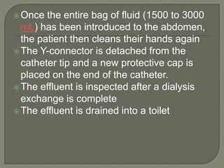 Once the entire bag of fluid (1500 to 3000
mL) has been introduced to the abdomen,
the patient then cleans their hands again
The Y-connector is detached from the
catheter tip and a new protective cap is
placed on the end of the catheter.
The effluent is inspected after a dialysis
exchange is complete
The effluent is drained into a toilet
 