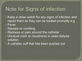  Keep a close watch for any signs of infection and
report them so they can be treated promptly e.g
 Fever
 Nausea or vomiting
 Redness or pain around the catheter
 Unusual color or cloudiness in used dialysis
solution
 A catheter cuff that has been pushed out
 