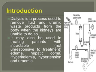 Dialysis is a process used to
remove fluid and uremic
waste products from the
body when the kidneys are
unable to do so.
 It may also be used in
treating patients with
intractable (not
unresponsive to treatment)
edema, hepatic coma,
Hyperkalemia, hypertension
and uraemia.
 