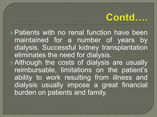 Patients with no renal function have been
maintained for a number of years by
dialysis. Successful kidney transplantation
eliminates the need for dialysis.
Although the costs of dialysis are usually
reimbursable, limitations on the patient’s
ability to work resulting from illness and
dialysis usually impose a great financial
burden on patients and family.
 