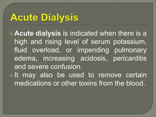 Acute dialysis is indicated when there is a
high and rising level of serum potassium,
fluid overload, or impending pulmonary
edema, increasing acidosis, pericarditis
and severe confusion.
It may also be used to remove certain
medications or other toxins from the blood.
 