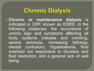 Chronic or maintenance dialysis is
indicated in CRF, known as ESRD, in the
following instances: the occurrence of
uremic sign and symptoms affecting all
body systems (nausea and vomiting,
severe anorexia, increasing lethargy,
mental confusion), Hyperkalemia, fluid
overload not responsive to diuretics and
fluid restriction, and a general lack of well
being.
 