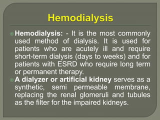 Hemodialysis: - It is the most commonly
used method of dialysis. It is used for
patients who are acutely ill and require
short-term dialysis (days to weeks) and for
patients with ESRD who require long term
or permanent therapy.
A dialyzer or artificial kidney serves as a
synthetic, semi permeable membrane,
replacing the renal glomeruli and tubules
as the filter for the impaired kidneys.
 
