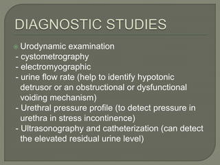  Urodynamic examination
- cystometrography
- electromyographic
- urine flow rate (help to identify hypotonic
detrusor or an obstructional or dysfunctional
voiding mechanism)
- Urethral pressure profile (to detect pressure in
urethra in stress incontinence)
- Ultrasonography and catheterization (can detect
the elevated residual urine level)
 