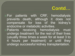 For patients with CRF, hemodialysis
prevents death, although it does not
compensate for loss of the kidney’s
endocrine or metabolic activities.
Patients receiving hemodialysis must
undergo treatment for the rest of their lives
(usually three times a week for at least 3 to
4 hours per treatment) or until they
undergo successful kidney transplantation.
 