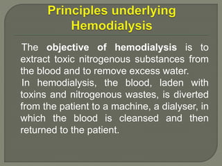 The objective of hemodialysis is to
extract toxic nitrogenous substances from
the blood and to remove excess water.
In hemodialysis, the blood, laden with
toxins and nitrogenous wastes, is diverted
from the patient to a machine, a dialyser, in
which the blood is cleansed and then
returned to the patient.
 