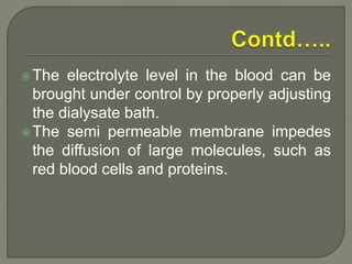The electrolyte level in the blood can be
brought under control by properly adjusting
the dialysate bath.
The semi permeable membrane impedes
the diffusion of large molecules, such as
red blood cells and proteins.
 