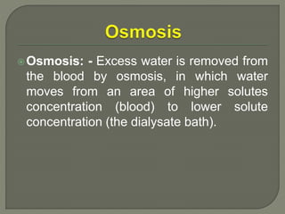 Osmosis: - Excess water is removed from
the blood by osmosis, in which water
moves from an area of higher solutes
concentration (blood) to lower solute
concentration (the dialysate bath).
 