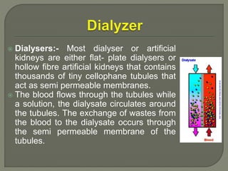  Dialysers:- Most dialyser or artificial
kidneys are either flat- plate dialysers or
hollow fibre artificial kidneys that contains
thousands of tiny cellophane tubules that
act as semi permeable membranes.
 The blood flows through the tubules while
a solution, the dialysate circulates around
the tubules. The exchange of wastes from
the blood to the dialysate occurs through
the semi permeable membrane of the
tubules.
 