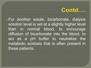 For another solute, bicarbonate, dialysis
solution level is set at a slightly higher level
than in normal blood, to encourage
diffusion of bicarbonate into the blood, to
act as a pH buffer to neutralize the
metabolic acidosis that is often present in
these patients.
 