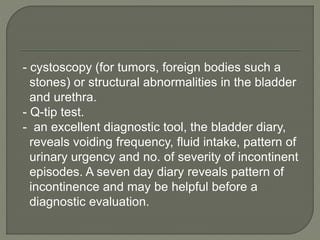 - cystoscopy (for tumors, foreign bodies such a
stones) or structural abnormalities in the bladder
and urethra.
- Q-tip test.
- an excellent diagnostic tool, the bladder diary,
reveals voiding frequency, fluid intake, pattern of
urinary urgency and no. of severity of incontinent
episodes. A seven day diary reveals pattern of
incontinence and may be helpful before a
diagnostic evaluation.
 