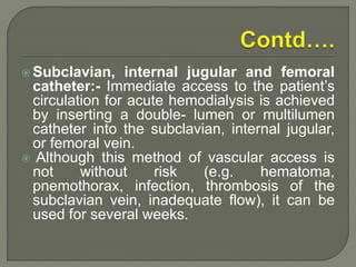  Subclavian, internal jugular and femoral
catheter:- Immediate access to the patient’s
circulation for acute hemodialysis is achieved
by inserting a double- lumen or multilumen
catheter into the subclavian, internal jugular,
or femoral vein.
 Although this method of vascular access is
not without risk (e.g. hematoma,
pnemothorax, infection, thrombosis of the
subclavian vein, inadequate flow), it can be
used for several weeks.
 