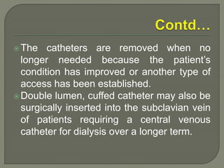 The catheters are removed when no
longer needed because the patient’s
condition has improved or another type of
access has been established.
Double lumen, cuffed catheter may also be
surgically inserted into the subclavian vein
of patients requiring a central venous
catheter for dialysis over a longer term.
 