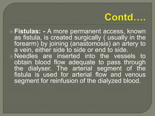  Fistulas: - A more permanent access, known
as fistula, is created surgically ( usually in the
forearm) by joining (anastomosis) an artery to
a vein, either side to side or end to side.
 Needles are inserted into the vessels to
obtain blood flow adequate to pass through
the dialyser. The arterial segment of the
fistula is used for arterial flow and venous
segment for reinfusion of the dialyzed blood.
 