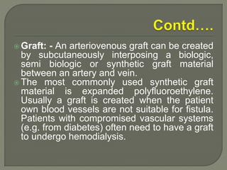  Graft: - An arteriovenous graft can be created
by subcutaneously interposing a biologic,
semi biologic or synthetic graft material
between an artery and vein.
 The most commonly used synthetic graft
material is expanded polyfluoroethylene.
Usually a graft is created when the patient
own blood vessels are not suitable for fistula.
Patients with compromised vascular systems
(e.g. from diabetes) often need to have a graft
to undergo hemodialysis.
 
