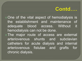 One of the vital aspect of hemodialysis is
the establishment and maintenance of
adequate blood access. Without it
hemodialysis can not be done.
The major route of access are external
arteriovenous shunts and subclavian
catheters for acute dialysis and internal
arteriovenous fistulae and grafts for
chronic dialysis.
 