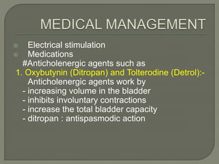  Electrical stimulation
 Medications
#Anticholenergic agents such as
1. Oxybutynin (Ditropan) and Tolterodine (Detrol):-
Anticholenergic agents work by
- increasing volume in the bladder
- inhibits involuntary contractions
- increase the total bladder capacity
- ditropan : antispasmodic action
 