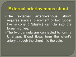 The external arteriovenous shunt
requires surgical placement of two rubber
like silicone ( Silastic) cannula into the
forearm or leg.
The two cannula are connected to form a
U shape. Blood flows form the client’s
artery through the shunt into the vein.
 