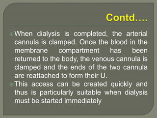 When dialysis is completed, the arterial
cannula is clamped. Once the blood in the
membrane compartment has been
returned to the body, the venous cannula is
clamped and the ends of the two cannula
are reattached to form their U.
This access can be created quickly and
thus is particularly suitable when dialysis
must be started immediately
 