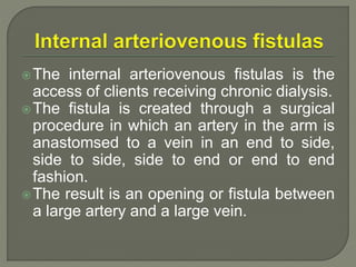 The internal arteriovenous fistulas is the
access of clients receiving chronic dialysis.
The fistula is created through a surgical
procedure in which an artery in the arm is
anastomsed to a vein in an end to side,
side to side, side to end or end to end
fashion.
The result is an opening or fistula between
a large artery and a large vein.
 