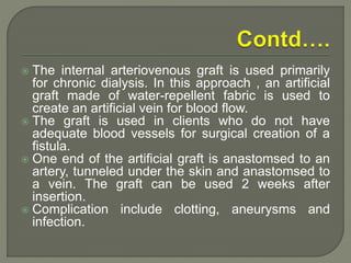  The internal arteriovenous graft is used primarily
for chronic dialysis. In this approach , an artificial
graft made of water-repellent fabric is used to
create an artificial vein for blood flow.
 The graft is used in clients who do not have
adequate blood vessels for surgical creation of a
fistula.
 One end of the artificial graft is anastomsed to an
artery, tunneled under the skin and anastomsed to
a vein. The graft can be used 2 weeks after
insertion.
 Complication include clotting, aneurysms and
infection.
 