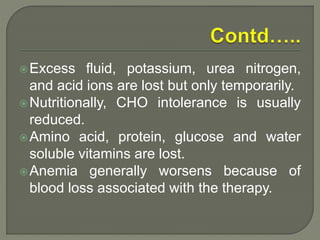 Excess fluid, potassium, urea nitrogen,
and acid ions are lost but only temporarily.
Nutritionally, CHO intolerance is usually
reduced.
Amino acid, protein, glucose and water
soluble vitamins are lost.
Anemia generally worsens because of
blood loss associated with the therapy.
 