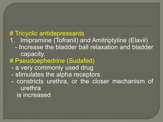 # Tricyclic antidepressants
1. Imipramine (Tofranil) and Amitriptyline (Elavil)
- Increase the bladder ball relaxation and bladder
capacity.
# Pseudoephedrine (Sudafed)
- a very commonly used drug
- stimulates the alpha receptors
- constricts urethra, or the closer mechanism of
urethra
is increased
 
