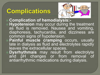 Complication of hemodialysis:-
 Hypotension may occur during the treatment
as fluid is removed. Nausea and vomiting,
diaphoresis, tachycardia, and dizziness are
common signs of hypotension.
 Painful muscle cramping occurs, usually
late in dialysis as fluid and electrolytes rapidly
leaves the extracellular spaces.
 Dysrhythmais may result from electrolyte
and pH changes or from removal of
antiarrhythmic medications during dialysis.
 