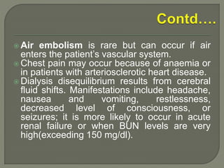  Air embolism is rare but can occur if air
enters the patient’s vascular system.
 Chest pain may occur because of anaemia or
in patients with arteriosclerotic heart disease.
 Dialysis disequilibrium results from cerebral
fluid shifts. Manifestations include headache,
nausea and vomiting, restlessness,
decreased level of consciousness, or
seizures; it is more likely to occur in acute
renal failure or when BUN levels are very
high(exceeding 150 mg/dl).
 