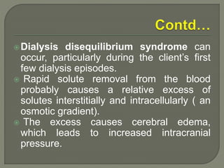 Dialysis disequilibrium syndrome can
occur, particularly during the client’s first
few dialysis episodes.
 Rapid solute removal from the blood
probably causes a relative excess of
solutes interstitially and intracellularly ( an
osmotic gradient).
 The excess causes cerebral edema,
which leads to increased intracranial
pressure.
 