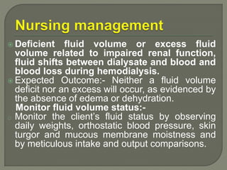  Deficient fluid volume or excess fluid
volume related to impaired renal function,
fluid shifts between dialysate and blood and
blood loss during hemodialysis.
 Expected Outcome:- Neither a fluid volume
deficit nor an excess will occur, as evidenced by
the absence of edema or dehydration.
Monitor fluid volume status:-
o Monitor the client’s fluid status by observing
daily weights, orthostatic blood pressure, skin
turgor and mucous membrane moistness and
by meticulous intake and output comparisons.
 