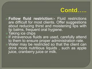  Follow fluid restriction:- Fluid restrictions
are difficult for most clients. Offer suggestions
about reducing thirst and moistening lips with
lip balms, frequent oral hygiene.
 Taking ice chips
 If intravenous fluids are used, carefully attend
to them to ensure proper administration rate.
 Water may be restricted so that the client can
drink more nutritious liquids , such as apple
juice, cranberry juice or milk.
 