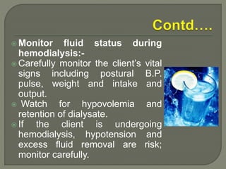  Monitor fluid status during
hemodialysis:-
 Carefully monitor the client’s vital
signs including postural B.P.
pulse, weight and intake and
output.
 Watch for hypovolemia and
retention of dialysate.
 If the client is undergoing
hemodialysis, hypotension and
excess fluid removal are risk;
monitor carefully.
 