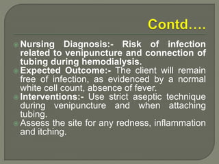  Nursing Diagnosis:- Risk of infection
related to venipuncture and connection of
tubing during hemodialysis.
 Expected Outcome:- The client will remain
free of infection, as evidenced by a normal
white cell count, absence of fever.
 Interventions:- Use strict aseptic technique
during venipuncture and when attaching
tubing.
 Assess the site for any redness, inflammation
and itching.
 