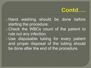 Hand washing should be done before
starting the procedure.
Check the WBCs count of the patient to
rule out any infection.
Use disposable tubing for every patient
and proper disposal of the tubing should
be done after the end of the procedure.
 