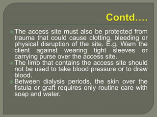  The access site must also be protected from
trauma that could cause clotting, bleeding or
physical disruption of the site. E.g. Warn the
client against wearing tight sleeves or
carrying purse over the access site.
 The limb that contains the access site should
not be used to take blood pressure or to draw
blood.
 Between dialysis periods, the skin over the
fistula or graft requires only routine care with
soap and water.
 