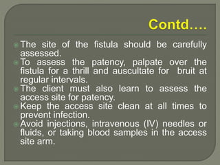  The site of the fistula should be carefully
assessed.
 To assess the patency, palpate over the
fistula for a thrill and auscultate for bruit at
regular intervals.
 The client must also learn to assess the
access site for patency.
 Keep the access site clean at all times to
prevent infection.
 Avoid injections, intravenous (IV) needles or
fluids, or taking blood samples in the access
site arm.
 