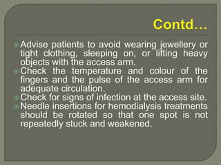  Advise patients to avoid wearing jewellery or
tight clothing, sleeping on, or lifting heavy
objects with the access arm.
 Check the temperature and colour of the
fingers and the pulse of the access arm for
adequate circulation.
 Check for signs of infection at the access site.
 Needle insertions for hemodialysis treatments
should be rotated so that one spot is not
repeatedly stuck and weakened.
 